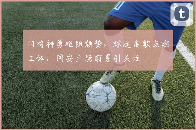 门将神勇难阻颓势，球迷高歌点燃工体，国安主场前景引关注