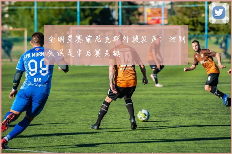 全明星赛前尼克斯外援发声：控制失误是季后赛关键