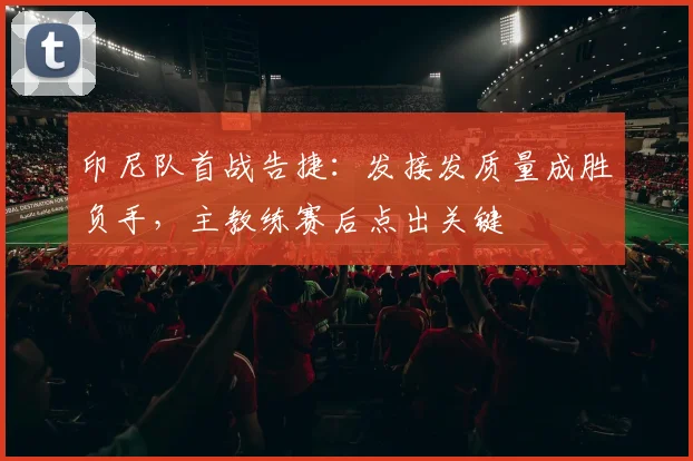 印尼队首战告捷：发接发质量成胜负手，主教练赛后点出关键
