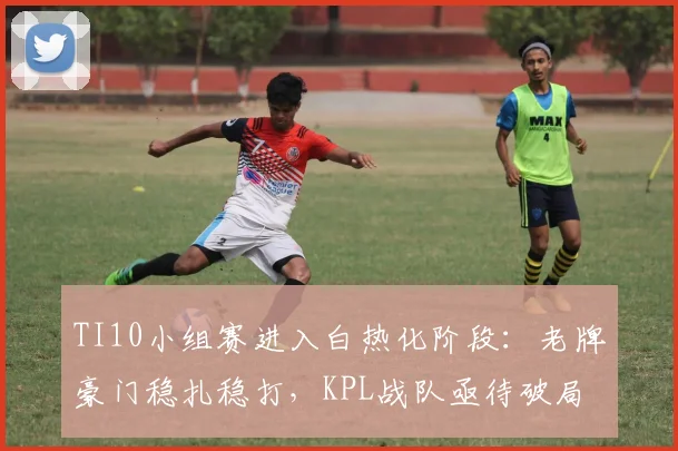 TI10小组赛进入白热化阶段：老牌豪门稳扎稳打，KPL战队亟待破局