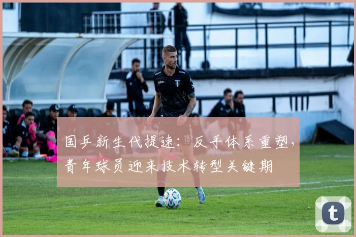 国乒新生代提速：反手体系重塑，青年球员迎来技术转型关键期