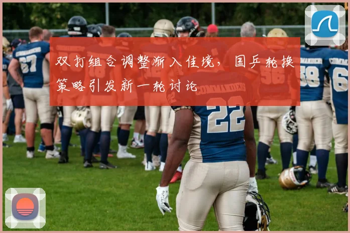 双打组合调整渐入佳境，国乒轮换策略引发新一轮讨论