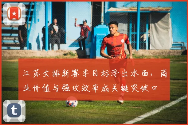 江苏女排新赛季目标浮出水面，商业价值与强攻效率成关键突破口