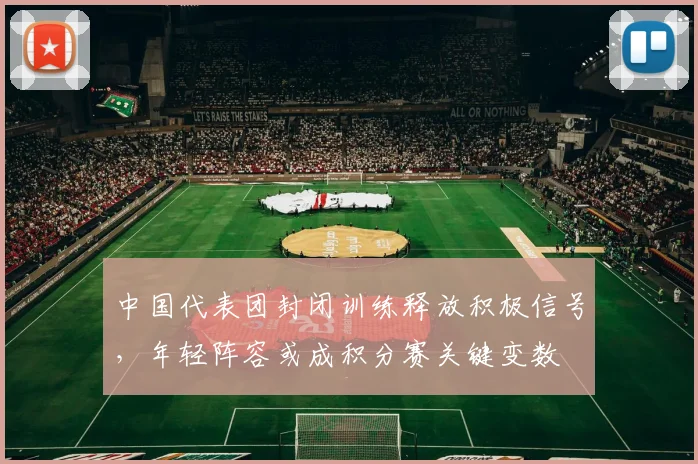 中国代表团封闭训练释放积极信号，年轻阵容或成积分赛关键变数