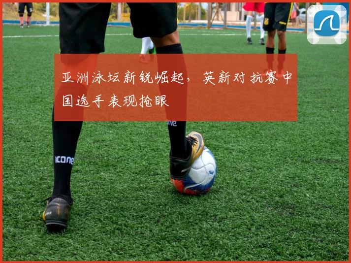 亚洲泳坛新锐崛起，英新对抗赛中国选手表现抢眼