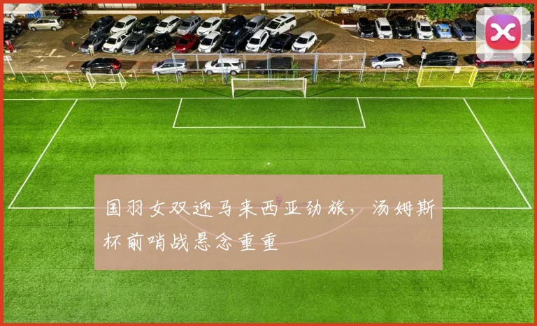 国羽女双迎马来西亚劲旅，汤姆斯杯前哨战悬念重重