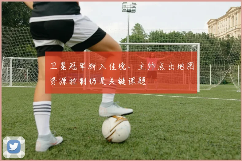 卫冕冠军渐入佳境，主帅点出地图资源控制仍是关键课题