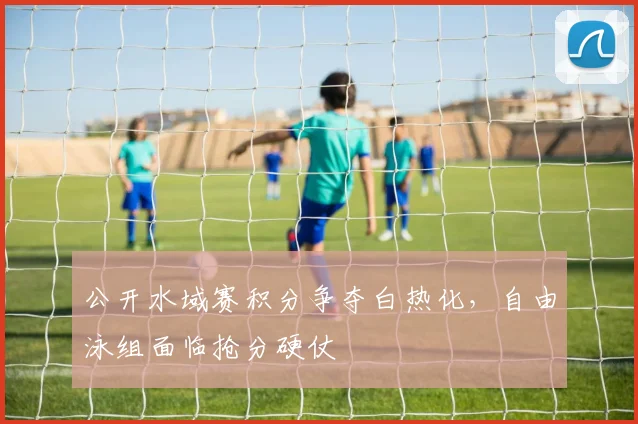 公开水域赛积分争夺白热化，自由泳组面临抢分硬仗