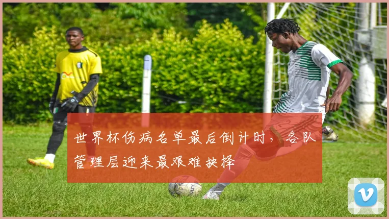 世界杯伤病名单最后倒计时，各队管理层迎来最艰难抉择