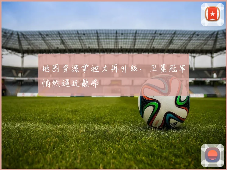 地图资源掌控力再升级，卫冕冠军悄然逼近巅峰