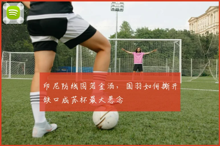 印尼防线固若金汤，国羽如何撕开缺口成苏杯最大悬念