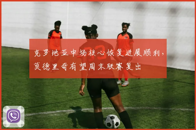 克罗地亚中场核心恢复进展顺利，莫德里奇有望周末联赛复出