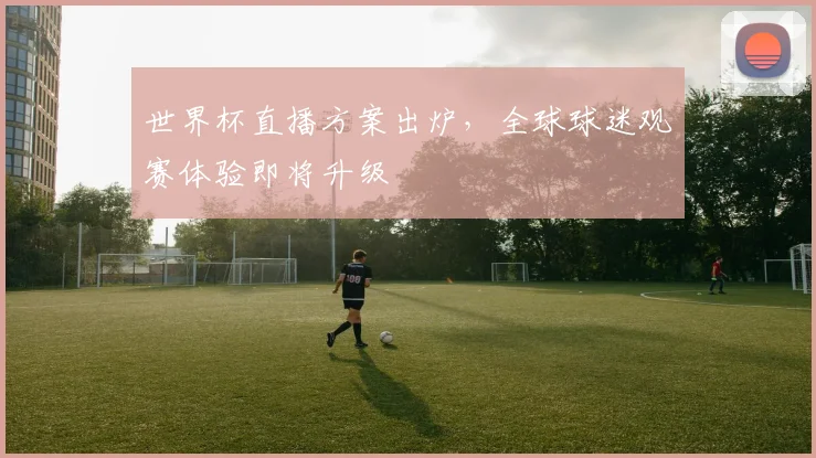 世界杯直播方案出炉，全球球迷观赛体验即将升级