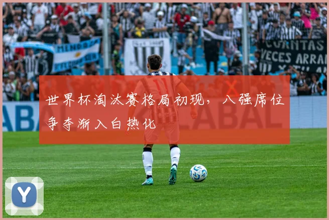 世界杯淘汰赛格局初现，八强席位争夺渐入白热化