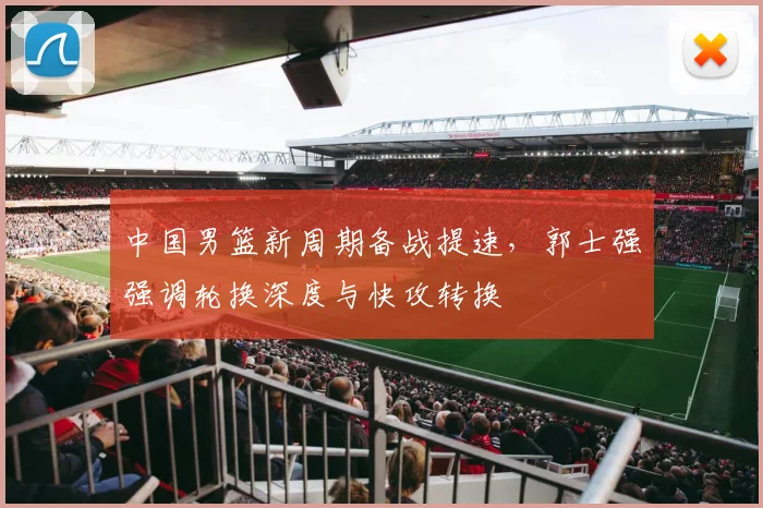 中国男篮新周期备战提速，郭士强强调轮换深度与快攻转换