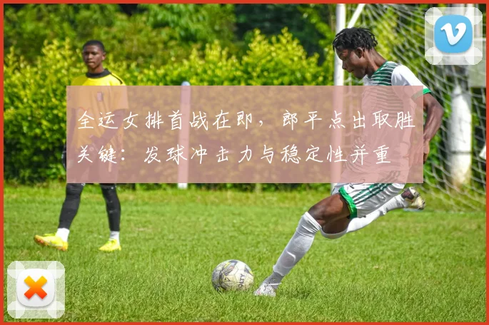 全运女排首战在即，郎平点出取胜关键：发球冲击力与稳定性并重