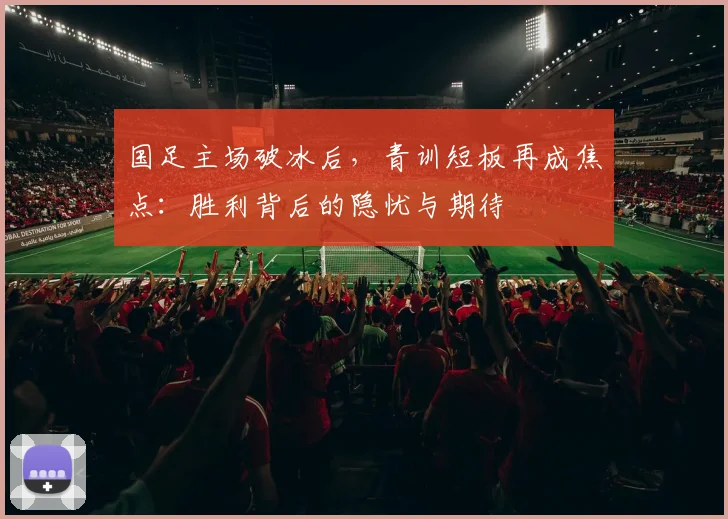 国足主场破冰后，青训短板再成焦点：胜利背后的隐忧与期待