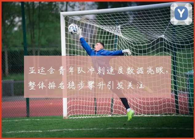 亚运会青年队冲刺速度数据亮眼，整体排名稳步攀升引发关注