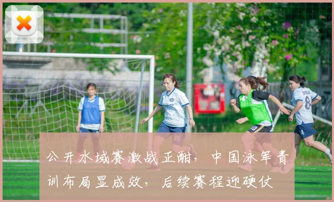 公开水域赛激战正酣，中国泳军青训布局显成效，后续赛程迎硬仗