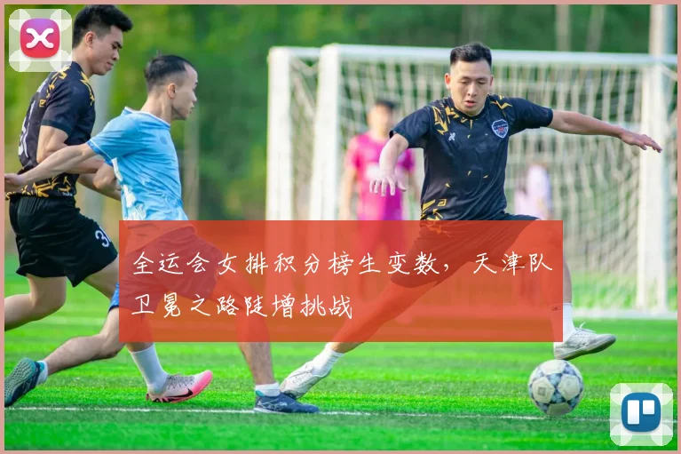 全运会女排积分榜生变数，天津队卫冕之路陡增挑战