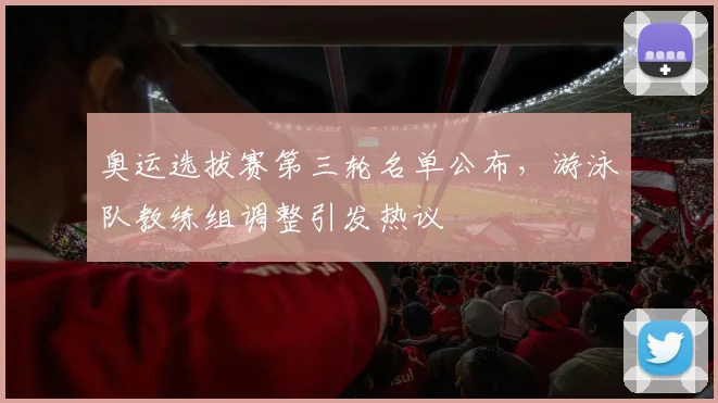 奥运选拔赛第三轮名单公布，游泳队教练组调整引发热议
