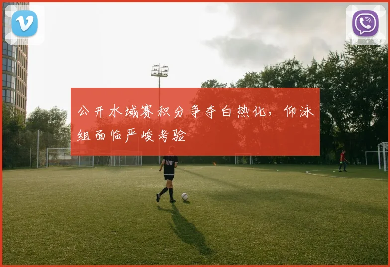 公开水域赛积分争夺白热化，仰泳组面临严峻考验