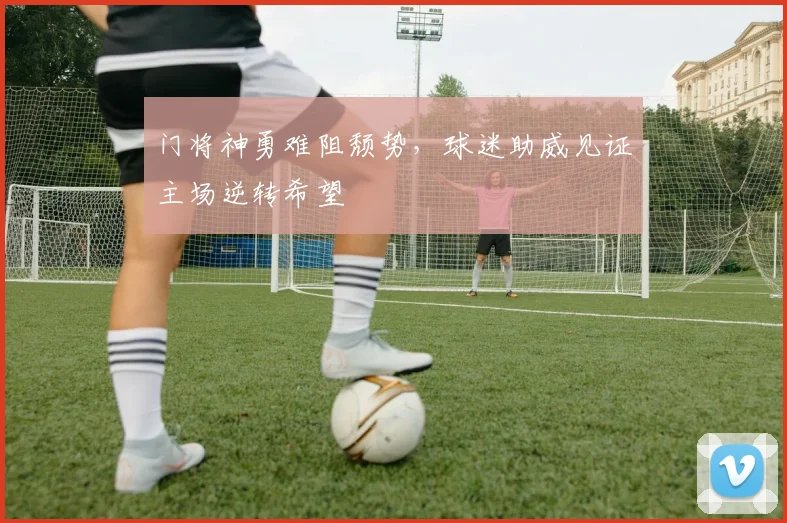 门将神勇难阻颓势，球迷助威见证主场逆转希望