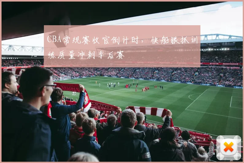 CBA常规赛收官倒计时，快船狠抓训练质量冲刺季后赛