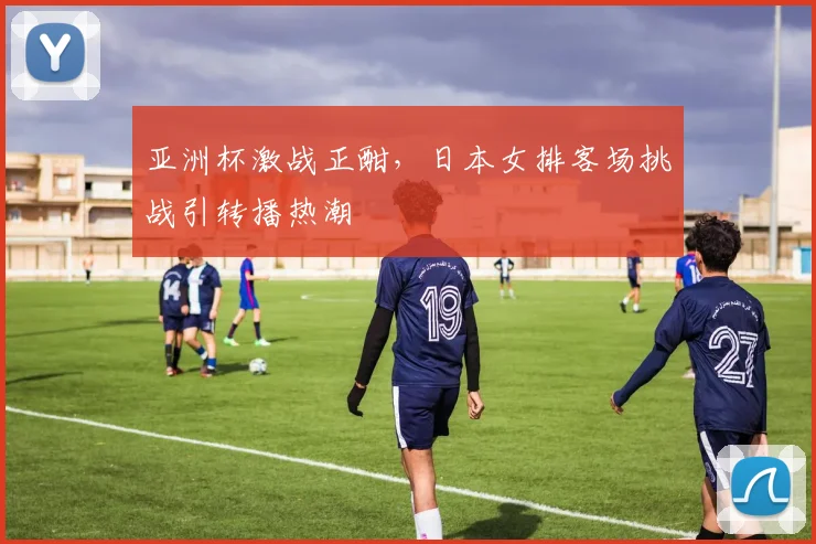 亚洲杯激战正酣，日本女排客场挑战引转播热潮