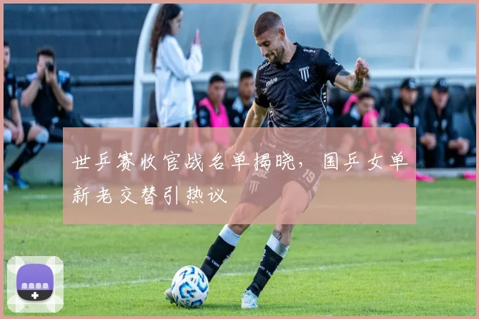 世乒赛收官战名单揭晓，国乒女单新老交替引热议