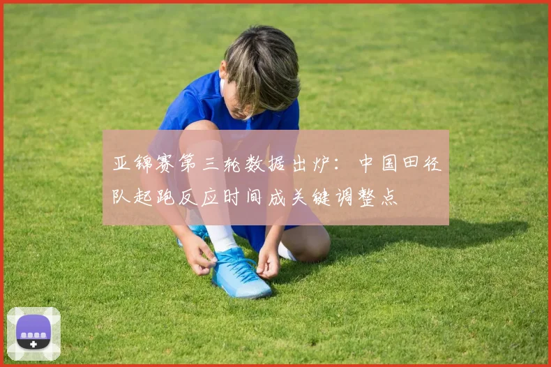 亚锦赛第三轮数据出炉：中国田径队起跑反应时间成关键调整点