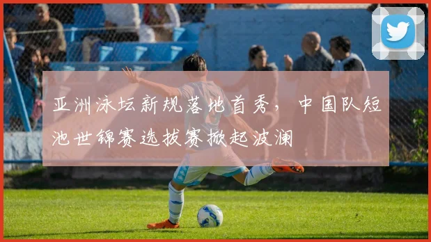 亚洲泳坛新规落地首秀，中国队短池世锦赛选拔赛掀起波澜