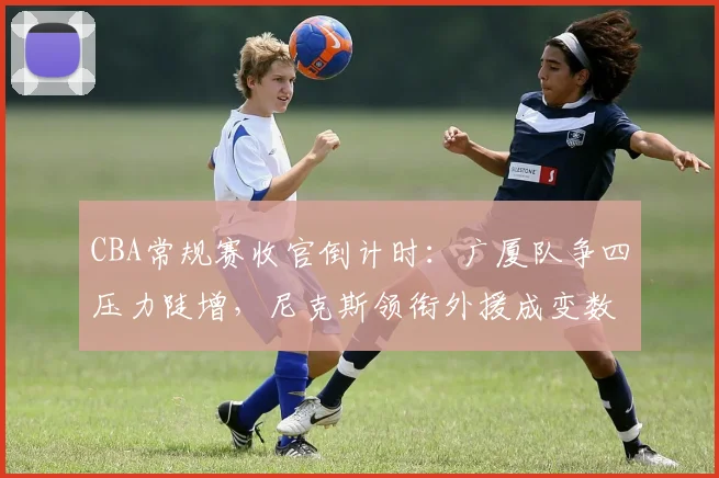 CBA常规赛收官倒计时：广厦队争四压力陡增，尼克斯领衔外援成变数