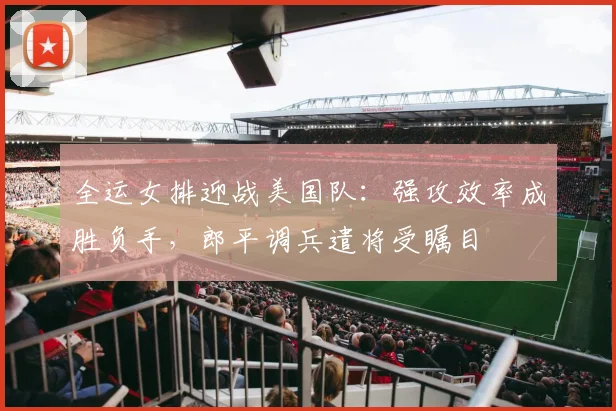全运女排迎战美国队：强攻效率成胜负手，郎平调兵遣将受瞩目