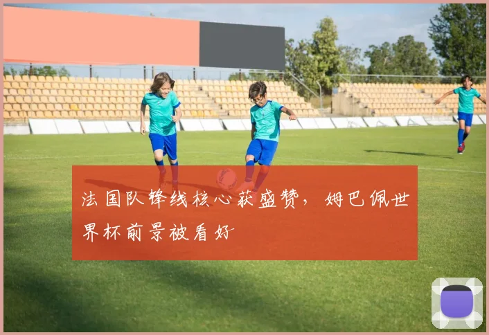 法国队锋线核心获盛赞，姆巴佩世界杯前景被看好