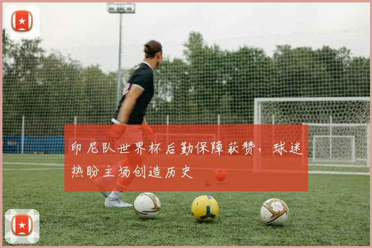 印尼队世界杯后勤保障获赞，球迷热盼主场创造历史