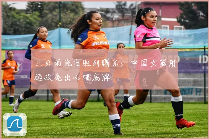 三分雨浇出胜利曙光，中国女篮用远投亮出心理底牌