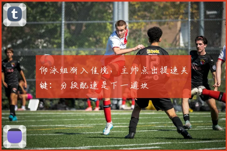 仰泳组渐入佳境，主帅点出提速关键：分段配速是下一道坎