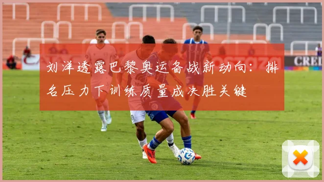 刘洋透露巴黎奥运备战新动向：排名压力下训练质量成决胜关键