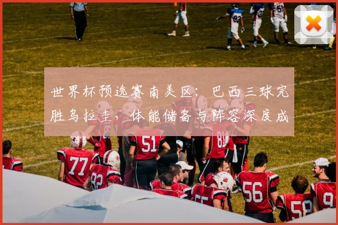 世界杯预选赛南美区：巴西三球完胜乌拉圭，体能储备与阵容深度成制胜关键