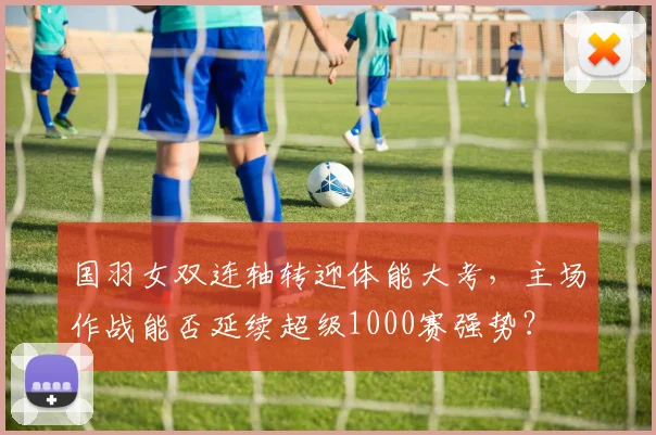 国羽女双连轴转迎体能大考，主场作战能否延续超级1000赛强势？