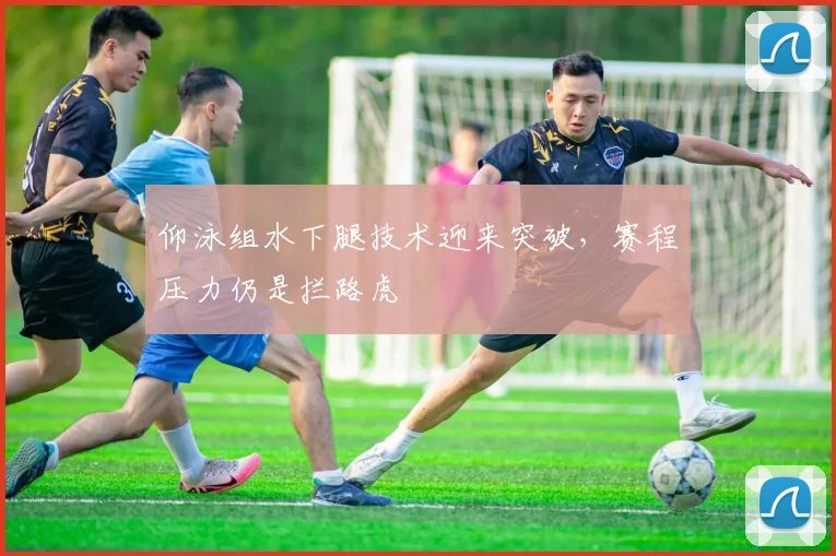 仰泳组水下腿技术迎来突破，赛程压力仍是拦路虎