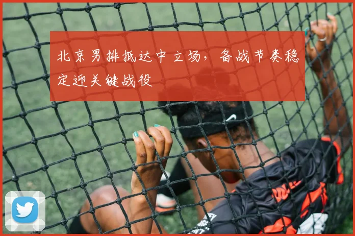 北京男排抵达中立场，备战节奏稳定迎关键战役