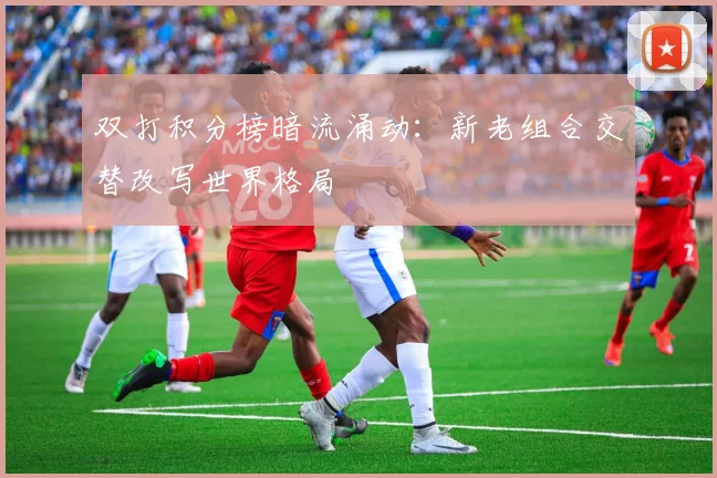 双打积分榜暗流涌动：新老组合交替改写世界格局