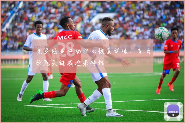 克罗地亚中场核心恢复训练，皇马欧冠关键战迎来转机