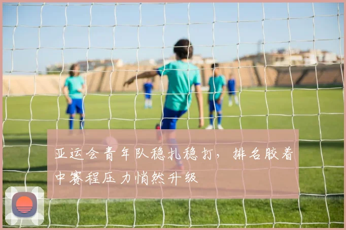 亚运会青年队稳扎稳打，排名胶着中赛程压力悄然升级