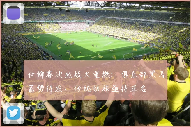 世锦赛次轮战火重燃：俱乐部黑马蓄势待发，传统劲旅亟待正名