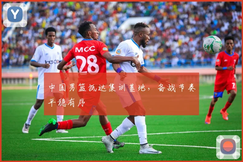 中国男篮抵达集训基地，备战节奏平稳有序