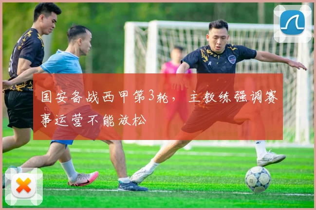 国安备战西甲第3轮，主教练强调赛事运营不能放松