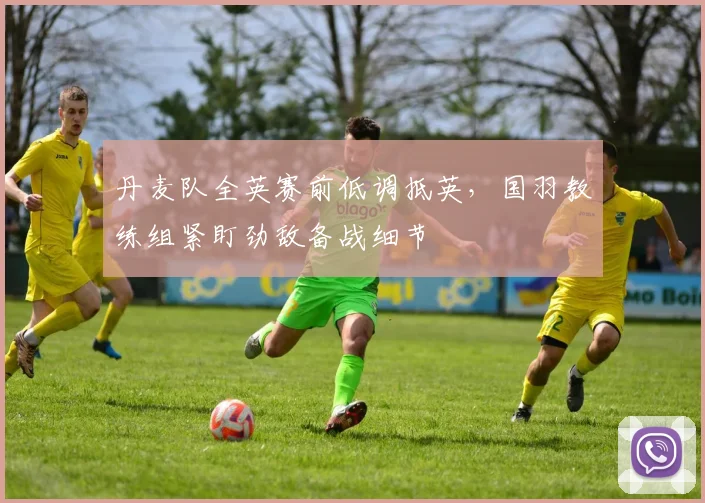 丹麦队全英赛前低调抵英，国羽教练组紧盯劲敌备战细节